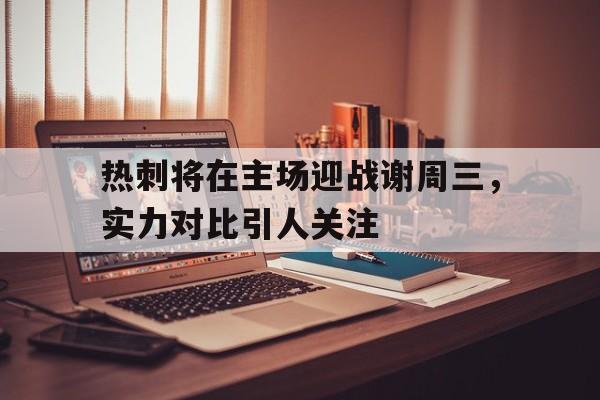 关于热刺将在主场迎战谢周三，实力对比引人关注的信息