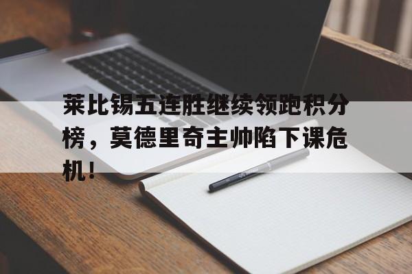 莱比锡五连胜继续领跑积分榜，莫德里奇主帅陷下课危机！